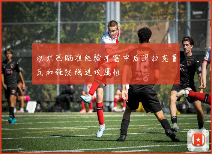 切尔西瞄准经验丰富中后卫拉克鲁瓦加强防线进攻属性
