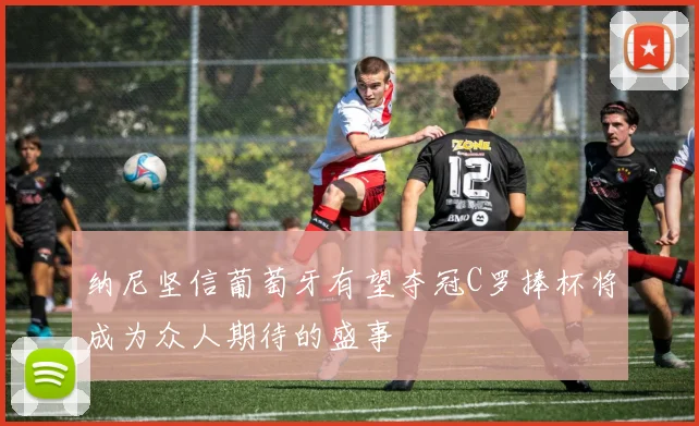 纳尼坚信葡萄牙有望夺冠C罗捧杯将成为众人期待的盛事