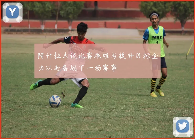 阿什拉夫谈比赛艰难与提升目标全力以赴备战下一场赛事