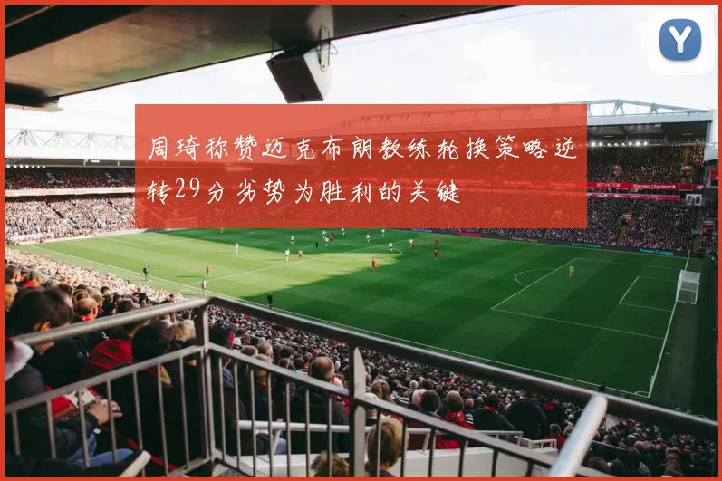 周琦称赞迈克布朗教练轮换策略逆转29分劣势为胜利的关键