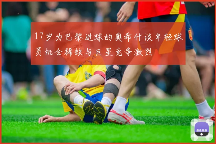 17岁为巴黎进球的奥希什谈年轻球员机会稀缺与巨星竞争激烈