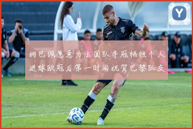 姆巴佩愿意为法国队夺冠牺牲个人进球欧冠后第一时间祝贺巴黎队友