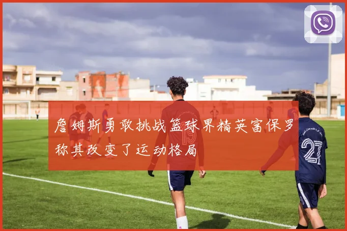 詹姆斯勇敢挑战篮球界精英富保罗称其改变了运动格局