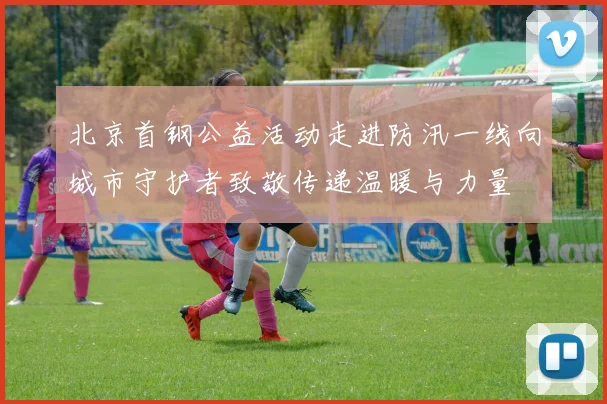 北京首钢公益活动走进防汛一线向城市守护者致敬传递温暖与力量